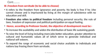 Cont………
III .Freedom from servitude (to be able to choose)
• It refers to the freedom from ignorance and poverty. No body is free if he /she
cannot choose and is imprisoned by living at the margin of subsistence with no
education and skill.
• Freedom also refers to political freedom including personal security, the rule of
laws, freedom of expression and political participation on equal footing.
• Hence, according to Professor Goulet, the objective of development must be:-
• To increase the availability and widen the distribution of basic life sustaining goods
• To raise the level of living including more jobs better education, greater attention to
cultural and humanistic values all of which serve to generate individual and
national self esteem.
• To expand the range of economic and social choice available to individuals and
nations bay freeing them from servitude.
By: Muzayen Sh.
 