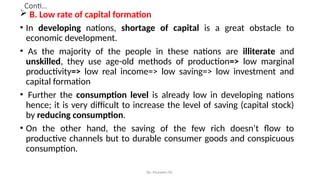Conti…
 B. Low rate of capital formation
• In developing nations, shortage of capital is a great obstacle to
economic development.
• As the majority of the people in these nations are illiterate and
unskilled, they use age-old methods of production=> low marginal
productivity=> low real income=> low saving=> low investment and
capital formation
• Further the consumption level is already low in developing nations
hence; it is very difficult to increase the level of saving (capital stock)
by reducing consumption.
• On the other hand, the saving of the few rich doesn’t flow to
productive channels but to durable consumer goods and conspicuous
consumption.
By: Muzayen Sh.
 