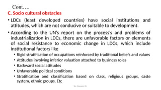 Cont….
C. Socio cultural obstacles
• LDCs (least developed countries) have social institutions and
attitudes, which are not conducive or suitable to development.
• According to the UN’s report on the process’s and problems of
industrialization in LDCs, there are unfavorable factors or elements
of social resistance to economic change in LDCs, which include
institutional factors like
• Rigid stratification of occupations reinforced by traditional beliefs and values
• Attitudes involving inferior valuation attached to business roles
• Backward social attitudes
• Unfavorable political conditions
• Stratification and classification based on class, religious groups, caste
system, ethnic groups. Etc
By: Muzayen Sh.
 