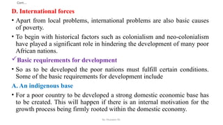 Cont.…
D. International forces
• Apart from local problems, international problems are also basic causes
of poverty.
• To begin with historical factors such as colonialism and neo-colonialism
have played a significant role in hindering the development of many poor
African nations.
Basic requirements for development
• So as to be developed the poor nations must fulfill certain conditions.
Some of the basic requirements for development include
A. An indigenous base
• For a poor country to be developed a strong domestic economic base has
to be created. This will happen if there is an internal motivation for the
growth process being firmly rooted within the domestic economy.
By: Muzayen Sh.
 