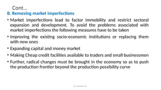 Cont…
B. Removing market imperfections
• Market imperfections lead to factor immobility and restrict sectoral
expansion and development. To avoid the problems associated with
market imperfections the following measures have to be taken
• Improving the existing socio-economic institutions or replacing them
with new ones
• Expanding capital and money market
• Making Cheap credit facilities available to traders and small businessmen
• Further, radical changes must be brought in the economy so as to push
the production frontier beyond the production possibility curve
By: Muzayen Sh.
 