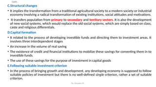 Conti…
C.Structural changes
• It implies the transformation from a traditional agricultural society to a modern society or industrial
economy involving a radical transformation of existing institutions, social attitudes and motivations.
• It transfers population from primary to secondary and territory sectors. It is also the development
of new social systems, which would replace the old social systems, which are simply based on class,
caste and religious differentials.
D.Capital formation
• It related to the process of developing investible funds and directing them to investment areas. It
involves three interdependent stages
• An increase in the volume of real saving
• The existence of credit and financial institutions to mobilize these savings for converting them in to
investible funds.
• The use of these savings for the purpose of investment in capital goods
E.Following suitable investment criterion
• In the process of bringing growth and development, any developing economy is supposed to follow
suitable policies of investment but there is no well-defined single criterion, rather a set of suitable
criterion.
By: Muzayen Sh.
 