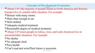 By: Muzayen Sh.
CHAPTER ONE
1. An introduction in to the course
Concepts of Development Economics
About 1/4th
(the majority of people found in North America and Western
Europe) live in comfort table situation. For example
Houses with many rooms
More than enough to eat
Well clothed
Adequate medical treatment
Reasonable degree of medical treatment
About 3/4th
(most people in Africa, Asia, and Latin America) live in
uncomfortable situations. For example
No shelter
No adequate food
Poor health
Can’t read and writeTheir future is uncertain
 