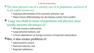 1. The size of the country
The sheer physical size of a country, size of its population, and level of
its per capita income are:
• Important determinants of its economic potential, and
• Major factors differentiating one developing country from another
 Large size (both in terms of population and physical area)
usually presents advantages of
• Diverse resource endowments
• Large potential markets, and
• A lesser dependence on foreign resources of materials and products
But, it also creates problems of
• administration control
• National cohesion, and
• Regional imbalances
 