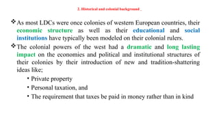 2. Historical and colonial background
As most LDCs were once colonies of western European countries, their
economic structure as well as their educational and social
institutions have typically been modeled on their colonial rulers.
The colonial powers of the west had a dramatic and long lasting
impact on the economies and political and institutional structures of
their colonies by their introduction of new and tradition-shattering
ideas like;
• Private property
• Personal taxation, and
• The requirement that taxes be paid in money rather than in kind
 