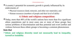 3. Physical and human resources
A country’s potential for economic growth is greatly influenced by its
endowments of
• Physical resources (land, minerals, and other raw materials), and
• Human resources (numbers of people and their level of skills)
4. Ethnic and religious composition:
Today, more than 40% of the world’s nations have more than five significant
ethnic populations and in most cases one or more of these groups face
serious problems of discrimination and thus potential and overt conflict and
violence between these ethnic groups is becoming a common phenomenon.
Note that
Ethnic and religious diversity need not necessarily lead to inequality,
turmoil or instability
 