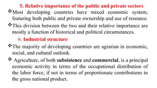 5. Relative importance of the public and private sectors
Most developing countries have mixed economic system,
featuring both public and private ownership and use of resource.
This division between the two and their relative importance are
mostly a function of historical and political circumstances.
6. Industrial structure
The majority of developing countries are agrarian in economic,
social, and cultural outlook.
 Agriculture, of both subsistence and commercial, is a principal
economic activity in terms of the occupational distribution of
the labor force, if not in terms of proportionate contributions to
the gross national product.
 