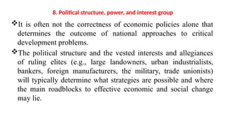 8. Political structure, power, and interest group
It is often not the correctness of economic policies alone that
determines the outcome of national approaches to critical
development problems.
The political structure and the vested interests and allegiances
of ruling elites (e.g., large landowners, urban industrialists,
bankers, foreign manufacturers, the military, trade unionists)
will typically determine what strategies are possible and where
the main roadblocks to effective economic and social change
may lie.
 