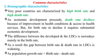 Common characteristics
I. Demographic characteristics
Very poor countries are characterized by high birth rate and
high death rate.
As economic development proceeds, death rate declines
because of improvement in health conditions & access to health
services. But, for birth rate to decline it requires substantial
economic development .
The difference between the developed & the LDCs is nowadays
mainly in the birth rate.
As a result the gap between birth rate & death rate in LDCs is
widening.
As population growth rate = Birth rate - death rate
 