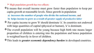  High population growth has two effects:
It means that overall income must grow faster than population to keep per
capita growth at reasonable levels. Since growth in population
a) increases the number of people who divide the national income, and
b) helps income to grow as a result of greater supply of productive labor
 Per capita income to grow 'b' should dominate 'a'. In countries not endowed
with large quantities of capital (physical or human), 'a' is dominant.
The overall population will be young because high birth rate means larger
proportion of children is entering into the population and hence population
is weighted heavily in favor of children.
This leads to greater economic dependency burden in developed countries.
 