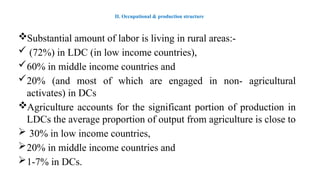 II. Occupational & production structure
Substantial amount of labor is living in rural areas:-
 (72%) in LDC (in low income countries),
60% in middle income countries and
20% (and most of which are engaged in non- agricultural
activates) in DCs
Agriculture accounts for the significant portion of production in
LDCs the average proportion of output from agriculture is close to
 30% in low income countries,
20% in middle income countries and
1-7% in DCs.
 