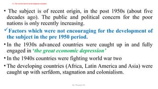 By: Muzayen Sh.
1.1. The current interest in development economics
• The subject is of recent origin, in the post 1950s (about five
decades ago). The public and political concern for the poor
nations is only recently increasing.
Factors which were not encouraging for the development of
the subject in the pre 1950 period.
• In the 1930s advanced countries were caught up in and fully
engaged in ‘the great economic depression’
• In the 1940s countries were fighting world war two
• The developing countries (Africa, Latin America and Asia) were
caught up with serfdom, stagnation and colonialism.
 