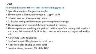 Cont…
(ii) Precondition for take-off into self-sustaining growth
Specialization started to generate surplus
The transport infrastructure emerges to support trade
External trade occurs on primary products
As income saving and investment grow entrepreneurs emerge
The entrepreneurial class mobilizes savings and investment.
The entrepreneurs also bring the political unification of the country and provide it
with some infrastructural facilities i.e. transport, education and organized medical
help
Agriculture starts developing.
Death rates start falling but not the birth rates.
A few industries develop on small scale
Investment ranges around 5% of the GDP
 