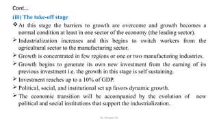 Cont…
(iii) The take-off stage
At this stage the barriers to growth are overcome and growth becomes a
normal condition at least in one sector of the economy (the leading sector).
 Industrialization increases and this begins to switch workers from the
agricultural sector to the manufacturing sector.
 Growth is concentrated in few regions or one or two manufacturing industries.
 Growth begins to generate its own new investment from the earning of its
previous investment i.e. the growth in this stage is self sustaining.
 Investment reaches up to a 10% of GDP.
 Political, social, and institutional set up favors dynamic growth.
 The economic transition will be accompanied by the evolution of new
political and social institutions that support the industrialization.
By: Muzayen Sh.
 