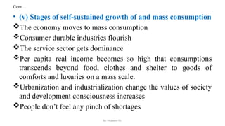 Cont…
• (v) Stages of self-sustained growth of and mass consumption
The economy moves to mass consumption
Consumer durable industries flourish
The service sector gets dominance
Per capita real income becomes so high that consumptions
transcends beyond food, clothes and shelter to goods of
comforts and luxuries on a mass scale.
Urbanization and industrialization change the values of society
and development consciousness increases
People don’t feel any pinch of shortages
By: Muzayen Sh.
 