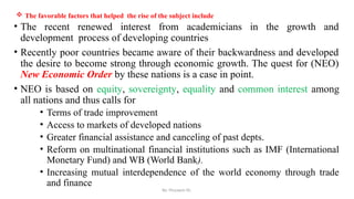 By: Muzayen Sh.
 The favorable factors that helped the rise of the subject include
• The recent renewed interest from academicians in the growth and
development process of developing countries
• Recently poor countries became aware of their backwardness and developed
the desire to become strong through economic growth. The quest for (NEO)
New Economic Order by these nations is a case in point.
• NEO is based on equity, sovereignty, equality and common interest among
all nations and thus calls for
• Terms of trade improvement
• Access to markets of developed nations
• Greater financial assistance and canceling of past depts.
• Reform on multinational financial institutions such as IMF (International
Monetary Fund) and WB (World Bank).
• Increasing mutual interdependence of the world economy through trade
and finance
 