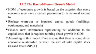 3.1.2 The Harrod-Domar Growth Model
HDM of economic growth is based on the assertion that every
economy must save a certain proportion to its national income
to
Replace worn-out or impaired capital goods (buildings,
equipments, and materials)
Finance new investments representing net additions to the
capital stock that is required to bring about growth in GDP
According to this model, if we assume that there is some direct
economic relationship between the size of total capital stock
(K) and total GNP (Y)
 