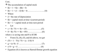 Cont..
The accumulation of capital stock
• Kt + 1 = Kt – δKt + It
• Kt + 1 = (1 – δ) Kt + It ………………….. (4)
• Where
• δ = the rate of depreciation
• Kt = capital stock at time t (current period)
• Kt + 1 = capital stock at time next period
• Let
• s = St / Yt => St = sYt ………………..(5)
• θ = Kt /Yt => Kt = θYt ………………..(6)
where s is saving rate and θ is ICOR
• From (3), (4), (5), and (6) above, we get
• (Yt + 1 – Yt) / Yt = (s - δ θ)/ θ
• g = (s/ θ) - δ ...……………………….. (7)
• s/ θ = g + δ ………………………….. (8)
• Equation (8) is known as Harrod-Domar growth equation
 