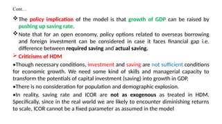 Cont…
The policy implication of the model is that growth of GDP can be raised by
pushing up saving rate.
Note that for an open economy, policy options related to overseas borrowing
and foreign investment can be considered in case it faces financial gap i.e.
difference between required saving and actual saving.
 Criticisms of HDM
•Though necessary conditions, investment and saving are not sufficient conditions
for economic growth. We need some kind of skills and managerial capacity to
transform the potentials of capital investment (saving) into growth in GDP.
•There is no consideration for population and demographic explosion.
•In reality, saving rate and ICOR are not as exogenous as treated in HDM.
Specifically, since in the real world we are likely to encounter diminishing returns
to scale, ICOR cannot be a fixed parameter as assumed in the model
 