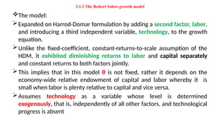 3.1.3 The Robert Solow growth model
The model:
Expanded on Harrod-Domar formulation by adding a second factor, labor,
and introducing a third independent variable, technology, to the growth
equation.
Unlike the fixed-coefficient, constant-returns-to-scale assumption of the
HDM, it exhibited diminishing returns to labor and capital separately
and constant returns to both factors jointly.
This implies that in this model θ is not fixed, rather it depends on the
economy-wide relative endowment of capital and labor whereby it is
small when labor is plenty relative to capital and vice versa.
Assumes technology as a variable whose level is determined
exogenously, that is, independently of all other factors, and technological
progress is absent
 