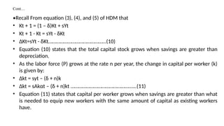 Cont…
•Recall From equation (3), (4), and (5) of HDM that
• Kt + 1 = (1 – δ)Kt + sYt
• Kt + 1 - Kt = sYt - δKt
• ΔKt=sYt - δKt………………………………………(10)
• Equation (10) states that the total capital stock grows when savings are greater than
depreciation.
• As the labor force (P) grows at the rate n per year, the change in capital per worker (k)
is given by:
• Δkt = syt – (δ + n)k
• Δkt = sAkαt – (δ + n)kt …………………………………………...(11)
• Equation (11) states that capital per worker grows when savings are greater than what
is needed to equip new workers with the same amount of capital as existing workers
have.
 