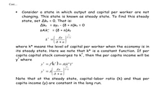 Cont…
 Consider a state in which output and capital per worker are not
changing. This state is known as steady state. To find this steady
state, set Δkt = 0. That is:
Δkt = syt - (δ + n)kt = 0
sAk
t = (δ + n)kt











1
1
*
n
As
k
where k* means the level of capital per worker when the economy is in
its steady state. Here we note that k* is a constant function. If per
capita capital stock converges to k*
, then the per capita income will be
y*
where
 
















1
*
*
*
)
(
n
As
A
y
k
A
k
f
y
Note that at the steady state, capital-labor ratio (k) and thus per
capita income (y) are constant in the long run.
 