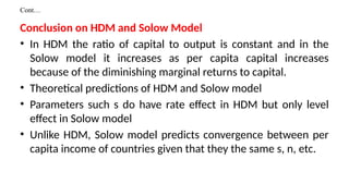 Cont…
Conclusion on HDM and Solow Model
• In HDM the ratio of capital to output is constant and in the
Solow model it increases as per capita capital increases
because of the diminishing marginal returns to capital.
• Theoretical predictions of HDM and Solow model
• Parameters such s do have rate effect in HDM but only level
effect in Solow model
• Unlike HDM, Solow model predicts convergence between per
capita income of countries given that they the same s, n, etc.
 