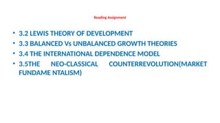 Reading Assignment
• 3.2 LEWIS THEORY OF DEVELOPMENT
• 3.3 BALANCED Vs UNBALANCED GROWTH THEORIES
• 3.4 THE INTERNATIONAL DEPENDENCE MODEL
• 3.5THE NEO-CLASSICAL COUNTERREVOLUTION(MARKET
FUNDAME NTALISM)
 