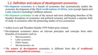 1.2. Definition and nature of development economics
• Development economics is a branch of economics that systematically studies the
economic development of the third world nations of Africa, Asia (except Japan) and
Latin America (including Caribbean nations).
• Development economics is one of the newest and most challenging branches of the
broadest disciplines of economics and political economy and became a separate field
of study in economics after the pioneering studies of two economists.
• Arthur Lewis and Theodore Schultz 1979 Nobel prize winners
• Development economics draws on relevant principles and concepts from other
branches of economics such as
• Macroeconomics
• Labor economics
• Public finance
• Microeconomics .etc
• The nature of development economics is different from that of traditional
economics and political economy. By: Muzayen Sh.
 
