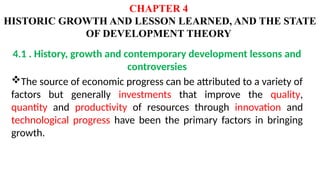 CHAPTER 4
HISTORIC GROWTH AND LESSON LEARNED, AND THE STATE
OF DEVELOPMENT THEORY
4.1 . History, growth and contemporary development lessons and
controversies
The source of economic progress can be attributed to a variety of
factors but generally investments that improve the quality,
quantity and productivity of resources through innovation and
technological progress have been the primary factors in bringing
growth.
 