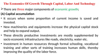 The Economics Of Growth Through Capital, Labor And Technology
There are three major components of economic growth;
(A) Capital accumulation
• It occurs when some proportion of current income is saved and
invested.
• New machineries and equipments increase the physical capital stock
and help to expand output.
• These directly productive investments are mostly supplemented by
socio economic infrastructures like roads, electricity, water etc.
• Investment in human resources through formal schooling, vocational
training and other sorts of training increases human skills, thereby
improving the quality of the labor force.
 