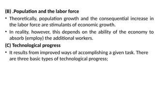(B) .Population and the labor force
• Theoretically, population growth and the consequential increase in
the labor force are stimulants of economic growth.
• In reality, however, this depends on the ability of the economy to
absorb (employ) the additional workers.
(C) Technological progress
• It results from improved ways of accomplishing a given task. There
are three basic types of technological progress;
 