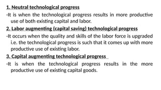 1. Neutral technological progress
-It is when the technological progress results in more productive
use of both existing capital and labor.
2. Labor augmenting (capital saving) technological progress
-It occurs when the quality and skills of the labor force is upgraded
i.e. the technological progress is such that it comes up with more
productive use of existing labor.
3. Capital augmenting technological progress
-It is when the technological progress results in the more
productive use of existing capital goods.
 