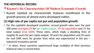 THE HISTORICAL RECORD
Kuznet’s Six Characteristics Of Modern Economic Growth
• Kuznet isolated six characteristic features manifested in the
growth process of almost every developed nation.
(1) High rate of per capita out put and population growth
• For the capitalist developed countries, annual growth rates over the past
200 years averaged 2% for per capita output, 1% for population and 3% for
total output (real GNP). These rates, which imply a doubling time of
roughly 35 years for per capita output, 70 years for population and 24 years
for real GNP, were far greater than what was experienced in the pre –
industrial revolution period.
• * In short, these countries experienced large multiples of their previous
historical rates in recent times.
 