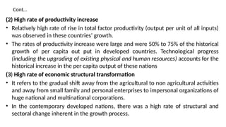 Cont…
(2) High rate of productivity increase
• Relatively high rate of rise in total factor productivity (output per unit of all inputs)
was observed in these countries’ growth.
• The rates of productivity increase were large and were 50% to 75% of the historical
growth of per capita out put in developed countries. Technological progress
(including the upgrading of existing physical and human resources) accounts for the
historical increase in the per capita output of these nations
(3) High rate of economic structural transformation
• It refers to the gradual shift away from the agricultural to non agricultural activities
and away from small family and personal enterprises to impersonal organizations of
huge national and multinational corporations.
• In the contemporary developed nations, there was a high rate of structural and
sectoral change inherent in the growth process.
 