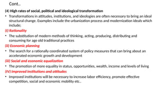 Cont..
(4) High rates of social, political and ideological transformation
• Transformations in attitudes, institutions, and ideologies are often necessary to bring an ideal
structural change. Examples include the urbanization process and modernization ideals which
include;
(I) Rationality
• The substitution of modern methods of thinking, acting, producing, distributing and
consuming for age old traditional practices
(ii) Economic planning
• The search for a rationally coordinated system of policy measures that can bring about an
accelerated economic growth and development
(iii) Social and economic equalization
• The promotion of more equality in status, opportunities, wealth, income and levels of living
(IV) improved institutions and attitudes
• Improved institutions will be necessary to increase labor efficiency, promote effective
competition, social and economic mobility etc..
 