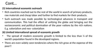 Cont…
(5) International economic outreach
• Rich countries reached out to the rest of the world in search of primary products,
raw materials and cheap labor and further to find markets for their products.
• Such outreach was made possible by technological advances in transport and
communication. This had the effect of unifying the globe and bringing out the
socioeconomic and political domination of the poor nations by the rich nations.
E.g. colonialism and neo- colonialism
(6) Limited international spread of economic growth
• The spread of modern economic growth is limited to the less than ¼ of the
world’s population found in the developed regions.
• There are even widely seen tendencies where the rich grow at the expense of the
poor!!
 