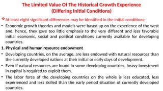 The Limited Value Of The Historical Growth Experience
(Differing Initial Conditions)
At least eight significant differences may be identified in the initial conditions;
• Economic growth theories and models were based up on the experience of the west
and, hence, they gave too little emphasis to the very different and less favorable
initial economic, social and political conditions currently available for developing
countries.
1. Physical and human resource endowment
• Developing countries, on the average, are less endowed with natural resources than
the currently developed nations at their initial or early days of development.
• Even if natural resources are found in some developing countries, heavy investment
in capital is required to exploit them.
• The labor force of the developing countries on the whole is less educated, less
experienced and less skilled than the early period situation of currently developed
countries.
 