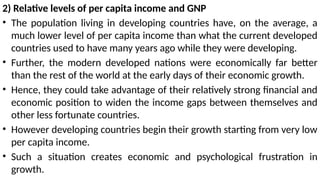 2) Relative levels of per capita income and GNP
• The population living in developing countries have, on the average, a
much lower level of per capita income than what the current developed
countries used to have many years ago while they were developing.
• Further, the modern developed nations were economically far better
than the rest of the world at the early days of their economic growth.
• Hence, they could take advantage of their relatively strong financial and
economic position to widen the income gaps between themselves and
other less fortunate countries.
• However developing countries begin their growth starting from very low
per capita income.
• Such a situation creates economic and psychological frustration in
growth.
 