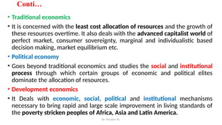 By: Muzayen Sh.
Conti…
• Traditional economics
• It is concerned with the least cost allocation of resources and the growth of
these resources overtime. It also deals with the advanced capitalist world of
perfect market, consumer sovereignty, marginal and individualistic based
decision making, market equilibrium etc.
• Political economy
• Goes beyond traditional economics and studies the social and institutional
process through which certain groups of economic and political elites
dominate the allocation of resources.
• Development economics
• It Deals with economic, social, political and institutional mechanisms
necessary to bring rapid and large scale improvement in living standards of
the poverty stricken peoples of Africa, Asia and Latin America.
 