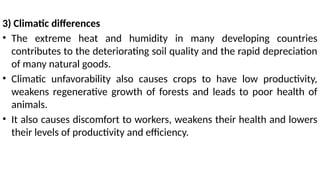 3) Climatic differences
• The extreme heat and humidity in many developing countries
contributes to the deteriorating soil quality and the rapid depreciation
of many natural goods.
• Climatic unfavorability also causes crops to have low productivity,
weakens regenerative growth of forests and leads to poor health of
animals.
• It also causes discomfort to workers, weakens their health and lowers
their levels of productivity and efficiency.
 