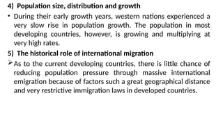 4) Population size, distribution and growth
• During their early growth years, western nations experienced a
very slow rise in population growth. The population in most
developing countries, however, is growing and multiplying at
very high rates.
5) The historical role of international migration
As to the current developing countries, there is little chance of
reducing population pressure through massive international
emigration because of factors such a great geographical distance
and very restrictive immigration laws in developed countries.
 