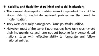 8) Stability and flexibility of political and social institutions
• The current developed countries were independent consolidate
states able to undertake national policies on the quest to
modernization.
• They were culturally homogeneous and politically unified.
• However, most of the current poor nations have only recently got
their independence and have not yet become fully consolidated
nations states with effective ability to formulate and follow
national policies.
 