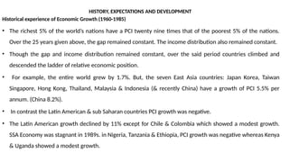 HISTORY, EXPECTATIONS AND DEVELOPMENT
Historical experience of Economic Growth (1960-1985)
• The richest 5% of the world’s nations have a PCI twenty nine times that of the poorest 5% of the nations.
Over the 25 years given above, the gap remained constant. The income distribution also remained constant.
• Though the gap and income distribution remained constant, over the said period countries climbed and
descended the ladder of relative economic position.
• For example, the entire world grew by 1.7%. But, the seven East Asia countries: Japan Korea, Taiwan
Singapore, Hong Kong, Thailand, Malaysia & Indonesia (& recently China) have a growth of PCI 5.5% per
annum. (China 8.2%).
• In contrast the Latin American & sub Saharan countries PCI growth was negative.
• The Latin American growth declined by 11% except for Chile & Colombia which showed a modest growth.
SSA Economy was stagnant in 1989s. in Nigeria, Tanzania & Ethiopia, PCI growth was negative whereas Kenya
& Uganda showed a modest growth.
 