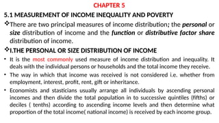 CHAPTER 5
5.1 MEASUREMENT OF INCOME INEQUALITY AND POVERTY
There are two principal measures of income distribution; the personal or
size distribution of income and the function or distributive factor share
distribution of income.
I.THE PERSONAL OR SIZE DISTRIBUTION OF INCOME
• It is the most commonly used measure of income distribution and inequality. It
deals with the individual persons or households and the total income they receive.
• The way in which that income was received is not considered i.e. whether from
employment, interest, profit, rent, gift or inheritance.
• Economists and stasticians usually arrange all individuals by ascending personal
incomes and then divide the total population in to successive quintiles (fifths) or
deciles ( tenths) according to ascending income levels and then determine what
proportion of the total income( national income) is received by each income group.
 