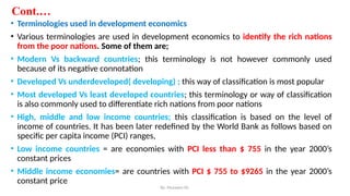 Cont.…
• Terminologies used in development economics
• Various terminologies are used in development economics to identify the rich nations
from the poor nations. Some of them are;
• Modern Vs backward countries; this terminology is not however commonly used
because of its negative connotation
• Developed Vs underdeveloped( developing) ; this way of classification is most popular
• Most developed Vs least developed countries; this terminology or way of classification
is also commonly used to differentiate rich nations from poor nations
• High, middle and low income countries; this classification is based on the level of
income of countries. It has been later redefined by the World Bank as follows based on
specific per capita income (PCI) ranges,
• Low income countries = are economies with PCI less than $ 755 in the year 2000’s
constant prices
• Middle income economies= are countries with PCI $ 755 to $9265 in the year 2000’s
constant price
By: Muzayen Sh.
 
