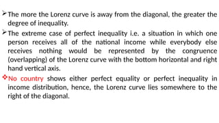 The more the Lorenz curve is away from the diagonal, the greater the
degree of inequality.
The extreme case of perfect inequality i.e. a situation in which one
person receives all of the national income while everybody else
receives nothing would be represented by the congruence
(overlapping) of the Lorenz curve with the bottom horizontal and right
hand vertical axis.
No country shows either perfect equality or perfect inequality in
income distribution, hence, the Lorenz curve lies somewhere to the
right of the diagonal.
 