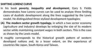 SHIFTING LORENZ CURVE
In his book poverty, inequality and development, Gary S. Fields
demonstrates how Lorenz curves can be used to analyze three limiting
cases of dualistic development along the lines suggested by the Lewis
model. He distinguished three stylized development typologies;
(A). The modern sector growth typology, in which a two sector economy
(agriculture and industry) develops by enlarging the size of its modern
sector while maintaining constant wages in both sectors. This is the case
as shown by the Lewis model.
It roughly corresponds to the historical growth pattern of western
developed nations and, to a lesser extent, on the experience of
countries like Japan, South Korea and Taiwan.
 