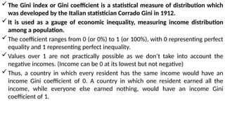 The Gini index or Gini coefficient is a statistical measure of distribution which
was developed by the Italian statistician Corrado Gini in 1912.
It is used as a gauge of economic inequality, measuring income distribution
among a population.
The coefficient ranges from 0 (or 0%) to 1 (or 100%), with 0 representing perfect
equality and 1 representing perfect inequality.
Values over 1 are not practically possible as we don’t take into account the
negative incomes. (Income can be 0 at its lowest but not negative)
Thus, a country in which every resident has the same income would have an
income Gini coefficient of 0. A country in which one resident earned all the
income, while everyone else earned nothing, would have an income Gini
coefficient of 1.
 