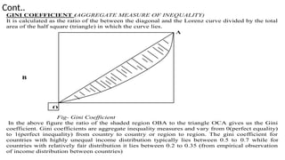 Cont..
GINI COEFFICIENT (AGGREGATE MEASURE OF INEQUALITY)
It is calculated as the ratio of the between the diagonal and the Lorenz curve divided by the total
area of the half square (triangle) in which the curve lies.
A
B
Fig- Gini Coefficient
In the above figure the ratio of the shaded region OBA to the triangle OCA gives us the Gini
coefficient. Gini coefficients are aggregate inequality measures and vary from 0(perfect equality)
to 1(perfect inequality) from country to country or region to region. The gini coefficient for
countries with highly unequal income distribution typically lies between 0.5 to 0.7 while for
countries with relatively fair distribution it lies between 0.2 to 0.35 (from empirical observation
of income distribution between countries)
O
 